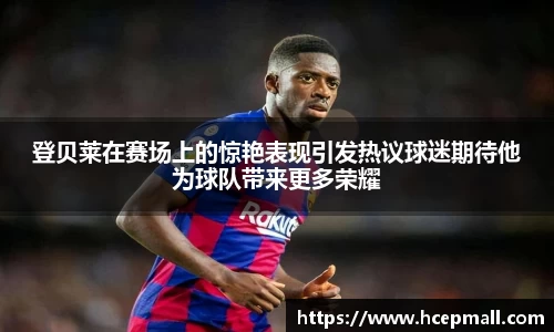 登贝莱在赛场上的惊艳表现引发热议球迷期待他为球队带来更多荣耀